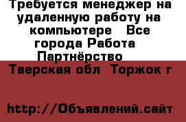 Требуется менеджер на удаленную работу на компьютере - Все города Работа » Партнёрство   . Тверская обл.,Торжок г.